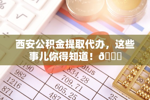 冷水江西安公积金提取代办，这些事儿你得知道！😎