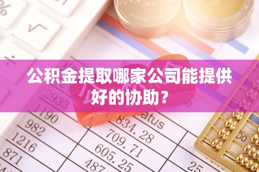 冷水江公积金提取哪家公司能提供好的协助？